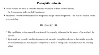 Protophilic solvents
 These solvents are basic in character and react with acids to form solvated protons.
• Ex. 1-butanamine and 4-methyl-2-pentanone.
 Protophilic solvents are the substances that possess a high affinity for protons. The over all reaction can be
represented as:
HB + S ↔ SH+
+ B-
 The equilibrium in this reversible reaction will be generally influenced by the nature of the acid and the
solvent.
 Weak acids are normally used in the presence of strongly protophilic solvents as their acidic strengths
are then enhanced and then become comparable to these of strong acids; this is known as the levelling
effect.
 