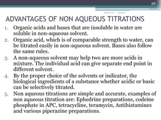 ADVANTAGES OF NON AQUEOUS TITRATIONS
1. Organic acids and bases that are insoluble in water are
soluble in non-aqueous solvent.
2. Organic acid, which is of comparable strength to water, can
be titrated easily in non-aqueous solvent. Bases also follow
the same rules.
3. A non-aqueous solvent may help two are more acids in
mixture. The individual acid can give separate end point in
different solvent.
4. By the proper choice of the solvents or indicator, the
biological ingredients of a substance whether acidic or basic
can be selectively titrated.
5. Non aqueous titrations are simple and accurate, examples of
non aqueous titration are: Ephedrine preparations, codeine
phosphate in APC, tetracycline, teramycin, Antihistamines
and various piperazine preparations.
9/9/2018
26
Deokate U.A.
 