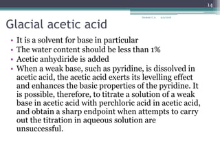 Glacial acetic acid
• It is a solvent for base in particular
• The water content should be less than 1%
• Acetic anhydiride is added
• When a weak base, such as pyridine, is dissolved in
acetic acid, the acetic acid exerts its levelling effect
and enhances the basic properties of the pyridine. It
is possible, therefore, to titrate a solution of a weak
base in acetic acid with perchloric acid in acetic acid,
and obtain a sharp endpoint when attempts to carry
out the titration in aqueous solution are
unsuccessful.
9/9/2018
14
Deokate U.A.
 