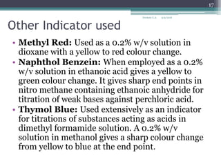 Other Indicator used
• Methyl Red: Used as a 0.2% w/v solution in
dioxane with a yellow to red colour change.
• Naphthol Benzein: When employed as a 0.2%
w/v solution in ethanoic acid gives a yellow to
green colour change. It gives sharp end points in
nitro methane containing ethanoic anhydride for
titration of weak bases against perchloric acid.
• Thymol Blue: Used extensively as an indicator
for titrations of substances acting as acids in
dimethyl formamide solution. A 0.2% w/v
solution in methanol gives a sharp colour change
from yellow to blue at the end point.
9/9/2018
17
Deokate U.A.
 