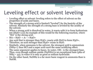Leveling effect or solvent leveling
• Leveling effect or solvent: leveling refers to the effect of solvent on the
properties of acids and bases.
• The strength of a strong acid is limited ("leveled") by the basicity of the
solvent. Similarly the strength of a strong base is leveled by the acidity of
the solvent.
• When a strong acid is dissolved in water, it reacts with it to form hydronium
ion (H3O+).[2] An example of this would be the following reaction, where
"HA" is the strong acid:
• HA + H2O → A− + H3O+
• Any acid that is stronger than H3O+ reacts with H2O to form H3O+.
Therefore, no acid stronger than H3O+ exists in H2O.
• Similarly, when ammonia is the solvent, the strongest acid is ammonium
(NH4+), thus HCl and a super acid exert the same acidifying effect.
• The same argument applies to bases. In water, OH− is the strongest base.
Thus, even though sodium amide (NaNH2) is an exceptional base (pKa of
NH3 ~ 33), in water it is only as good as sodium hydroxide.
• On the other hand, NaNH2 is a far more basic reagent in ammonia than is
NaOH.
9/9/2018
8
Deokate U.A.
 