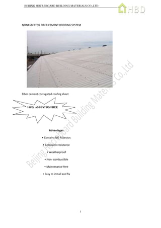 BEIJING HOCREBOARD BUILDING MATERIALS CO.,LTD
1
NONASBESTOS FIBER CEMENT ROOFING SYSTEM
Fiber cement corrugated roofing sheet
Advantages
• Contains NO Asbestos
• Corrosion resistance
• Weatherproof
• Non- combustible
• Maintenance-free
• Easy to install and fix
100% ASBESTOS FREE
 