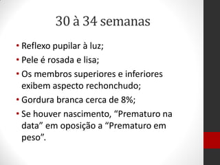 30 à 34 semanas
• Reflexo pupilar à luz;
• Pele é rosada e lisa;
• Os membros superiores e inferiores
exibem aspecto rechonchudo;
• Gordura branca cerca de 8%;
• Se houver nascimento, “Prematuro na
data” em oposição a “Prematuro em
peso”.
 