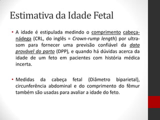 Estimativa da Idade Fetal
• A idade é estipulada medindo o comprimento cabeça-
nádega (CRL, do inglês = Crown-rump length) por ultra-
som para fornecer uma previsão confiável da data
provável do parto (DPP), e quando há dúvidas acerca da
idade de um feto em pacientes com história médica
incerta.
• Medidas da cabeça fetal (Diâmetro biparietal),
circunferência abdominal e do comprimento do fêmur
também são usadas para avaliar a idade do feto.
 