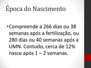 Época do Nascimento
•Compreende a 266 dias ou 38
semanas após a fertilização, ou
280 dias ou 40 semanas após a
UMN. Contudo, cerca de 12%
nasce após 1 – 2 semanas.
 