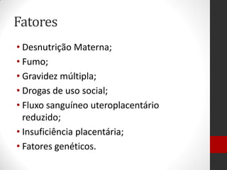Fatores
• Desnutrição Materna;
• Fumo;
• Gravidez múltipla;
• Drogas de uso social;
• Fluxo sanguíneo uteroplacentário
reduzido;
• Insuficiência placentária;
• Fatores genéticos.
 