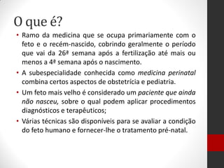 O que é?
• Ramo da medicina que se ocupa primariamente com o
feto e o recém-nascido, cobrindo geralmente o período
que vai da 26ª semana após a fertilização até mais ou
menos a 4ª semana após o nascimento.
• A subespecialidade conhecida como medicina perinatal
combina certos aspectos de obstetrícia e pediatria.
• Um feto mais velho é considerado um paciente que ainda
não nasceu, sobre o qual podem aplicar procedimentos
diagnósticos e terapêuticos;
• Várias técnicas são disponíveis para se avaliar a condição
do feto humano e fornecer-lhe o tratamento pré-natal.
 