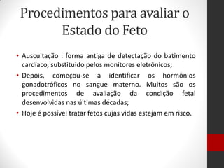 Procedimentos para avaliar o
Estado do Feto
• Auscultação : forma antiga de detectação do batimento
cardíaco, substituido pelos monitores eletrônicos;
• Depois, começou-se a identificar os hormônios
gonadotróficos no sangue materno. Muitos são os
procedimentos de avaliação da condição fetal
desenvolvidas nas últimas décadas;
• Hoje é possível tratar fetos cujas vidas estejam em risco.
 