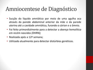 Amniocentese de Diagnóstico
• Sucção do líquido amniótico por meio de uma agulha oca
através da parede abdominal anterior da mãe e da parede
uterina até a cavidade amniótica, furando o córion e o âmnio.
• Foi feito primordialmente para a detectar a doença hemolítica
em recém nascidos (DHRN);
• Realizada após a 12ª semana;
• Utilizado atualmente para detectar distúrbios genéticos.
 