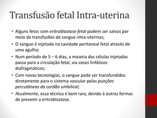 Transfusão fetal Intra-uterina
• Alguns fetos com eritroblastose fetal podem ser salvos por
meio de transfusões de sangue intra-uterinas;
• O sangue é injetado na cavidade peritoneal fetal através de
uma agulha;
• Num período de 5 – 6 dias, a maioria das células injetadas
passa para a circulação fetal, via vasos linfáticos
diafragmáticos;
• Com novas tecnologias, o sangue pode ser transfundidos
diretamente para o sistema vascular pelas punções
percutâneas do cordão umbilical;
• Atualmente, essa técnica é bem rara, devido à outras formas
de prevenir a eritroblastose.
 