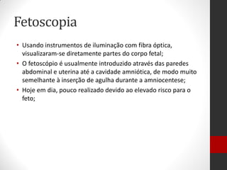 Fetoscopia
• Usando instrumentos de iluminação com fibra óptica,
visualizaram-se diretamente partes do corpo fetal;
• O fetoscópio é usualmente introduzido através das paredes
abdominal e uterina até a cavidade amniótica, de modo muito
semelhante à inserção de agulha durante a amniocentese;
• Hoje em dia, pouco realizado devido ao elevado risco para o
feto;
 