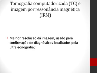 Tomografia computadorizada (TC) e
imagem por ressonância magnética
(IRM)
• Melhor resolução da imagem, usado para
confirmação de diagnósticos localizados pela
ultra-sonografia;
 