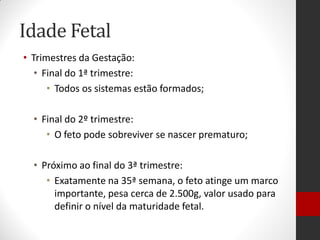 Idade Fetal
• Trimestres da Gestação:
• Final do 1ª trimestre:
• Todos os sistemas estão formados;
• Final do 2º trimestre:
• O feto pode sobreviver se nascer prematuro;
• Próximo ao final do 3ª trimestre:
• Exatamente na 35ª semana, o feto atinge um marco
importante, pesa cerca de 2.500g, valor usado para
definir o nível da maturidade fetal.
 