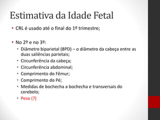 Estimativa da Idade Fetal
• CRL é usado até o final do 1º trimestre;
• No 2º e no 3º:
• Diâmetro biparietal (BPD) – o diâmetro da cabeça entre as
duas saliências parietais;
• Circunferência da cabeça;
• Circunferência abdominal;
• Comprimento do Fêmur;
• Comprimento do Pé;
• Medidas de bochecha a bochecha e transversais do
cerebelo;
• Peso (?)
 