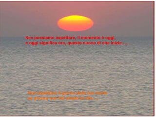 No podemos esperar, el momento es hoy, y hoy significa   ahora, este día... Non  possiamo aspettare, il momento è oggi, e oggi significa ora, questo nuovo dí che inizia….. Non aspettare il giorno della tua morte se ancora non hai amato la vita….  