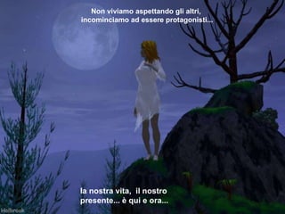 Non viviamo aspettando gli altri,  incominciamo   ad essere protagonisti... la nostra vita,  il nostro presente... è qui e   ora... 