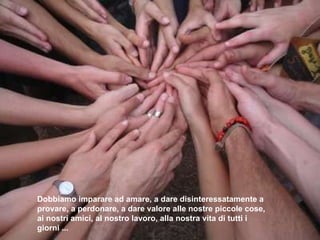Dobbiamo imparare ad amare, a dare  disinteressatamente  a   provare, a perdonare, a dare valore alle nostre piccole   cose, ai nostri amici, al nostro lavoro, alla nostra   vita di tutti i giorni ... 