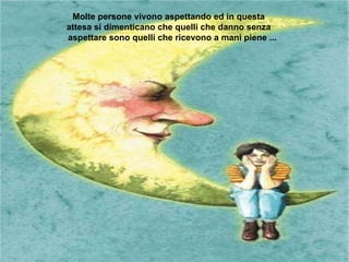 Molte persone vivono aspettando ed in questa  attesa si dimenticano che quelli che danno senza  aspettare sono quelli che ricevono a mani piene ...  