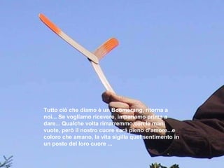 Tutto ciò che diamo è un Boomerang, ritorna a noi... Se vogliamo ricevere, impariamo prima a dare... Qualche volta   rimarremmo con le mani vuote, però il nostro cuore sará pieno d’amore...e coloro che amano, la vita sigilla quel sentimento in un posto del loro   cuore ...  
