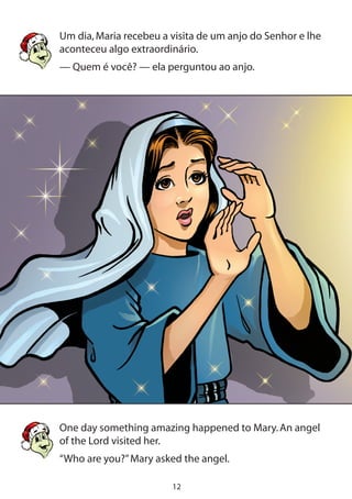 12
Um dia,Maria recebeu a visita de um anjo do Senhor e lhe
aconteceu algo extraordinário.
— Quem é você? — ela perguntou ao anjo.
One day something amazing happened to Mary.An angel
of the Lord visited her.
“Who are you?”Mary asked the angel.
 