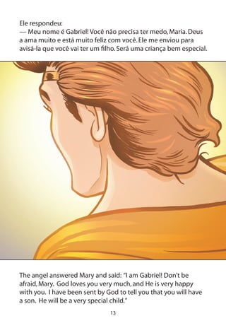 13
Ele respondeu:
— Meu nome é Gabriel! Você não precisa ter medo,Maria.Deus
a ama muito e está muito feliz com você.Ele me enviou para
avisá-la que você vai ter um filho.Será uma criança bem especial.
The angel answered Mary and said: “I am Gabriel! Don’t be
afraid,Mary. God loves you very much,and He is very happy
with you. I have been sent by God to tell you that you will have
a son. He will be a very special child.”
 