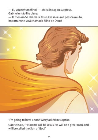 14
— Eu vou ter um filho? — Maria indagou surpresa.
Gabriel então lhe disse:
— O menino Se chamará Jesus.Ele será uma pessoa muito
importante e será chamado Filho de Deus!
“I’m going to have a son?”Mary asked in surprise.
Gabriel said, “His name will be Jesus.He will be a great man,and
will be called the Son of God!”
 