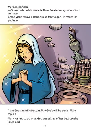 15
Maria respondeu:
— Sou uma humilde serva de Deus.Seja feito segundo a Sua
vontade.
Como Maria amava a Deus,queria fazer o que Ele estava lhe
pedindo.
“I am God’s humble servant.May God’s will be done,”Mary
replied.
Mary wanted to do what God was asking of her,because she
loved God.
 