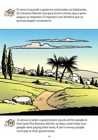 18
O censo é quando o governo conta todos os habitantes.
Os romanos fizeram isso para terem certeza que o povo
pagava os impostos.O imposto é um dinheiro que as
pessoas pagam ao governo.
A census is when a government counts all the people in
their land.The Romans did this so they could make sure
people were paying their taxes.A tax is money people
must pay to their government.
 