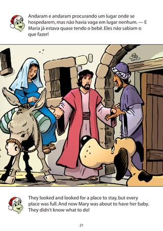 21
Andaram e andaram procurando um lugar onde se
hospedarem,mas não havia vaga em lugar nenhum.— E
Maria já estava quase tendo o bebê.Eles não sabiam o
que fazer!
They looked and looked for a place to stay,but every
place was full.And now Mary was about to have her baby.
They didn’t know what to do!
 