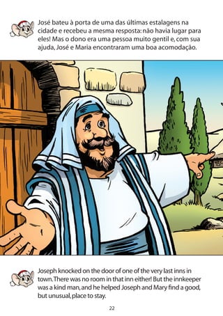 22
José bateu à porta de uma das últimas estalagens na
cidade e recebeu a mesma resposta:não havia lugar para
eles! Mas o dono era uma pessoa muito gentil e,com sua
ajuda,José e Maria encontraram uma boa acomodação.
Joseph knocked on the door of one of the very last inns in
town.There was no room in that inn either! But the innkeeper
was a kind man,and he helped Joseph and Mary find a good,
but unusual,place to stay.
	
 