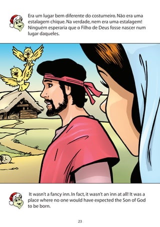 23
Era um lugar bem diferente do costumeiro.Não era uma
estalagem chique.Na verdade,nem era uma estalagem!
Ninguém esperaria que o Filho de Deus fosse nascer num
lugar daqueles.
It wasn’t a fancy inn.In fact,it wasn’t an inn at all! It was a
place where no one would have expected the Son of God
to be born.
	
 