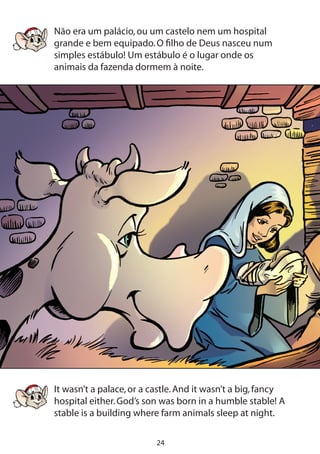 24
Não era um palácio,ou um castelo nem um hospital
grande e bem equipado.O filho de Deus nasceu num
simples estábulo! Um estábulo é o lugar onde os
animais da fazenda dormem à noite.
It wasn’t a palace,or a castle.And it wasn’t a big,fancy
hospital either.God’s son was born in a humble stable! A
stable is a building where farm animals sleep at night.
 
