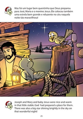 25
Mas foi um lugar bem quentinho que Deus preparou
para José,Maria e o menino Jesus.Ele colocou também
uma estrela bem grande e reluzente no céu naquela
noite tão maravilhosa!
Joseph and Mary and baby Jesus were nice and warm
in that little stable.God had prepared a place for them.
There was also a big star shining brightly in the sky on
that wonderful night!
 