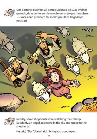 26
Uns pastores estavam ali perto cuidando de suas ovelhas
quando,de repente,surgiu no céu um anjo que lhes disse:
— Vocês não precisam ter medo,pois lhes trago boas
notícias!
Nearby,some shepherds were watching their sheep.
Suddenly,an angel appeared in the sky and spoke to the
shepherds!
He said, “Don’t be afraid! I bring you good news!
 