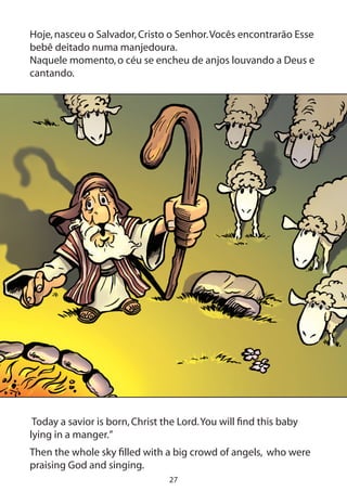 27
Hoje,nasceu o Salvador,Cristo o Senhor.Vocês encontrarão Esse
bebê deitado numa manjedoura.
Naquele momento,o céu se encheu de anjos louvando a Deus e
cantando.
Today a savior is born,Christ the Lord.You will find this baby
lying in a manger.”
Then the whole sky filled with a big crowd of angels, who were
praising God and singing.
 