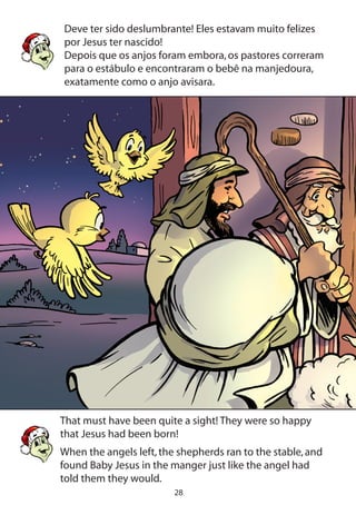 28
Deve ter sido deslumbrante! Eles estavam muito felizes
por Jesus ter nascido!
Depois que os anjos foram embora,os pastores correram
para o estábulo e encontraram o bebê na manjedoura,
exatamente como o anjo avisara.
That must have been quite a sight! They were so happy
that Jesus had been born!
When the angels left,the shepherds ran to the stable,and
found Baby Jesus in the manger just like the angel had
told them they would.
 