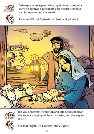 29
Sabia que se você parar e ficar quietinho conseguirá
ouvir no coração a canção do anjo lhe mostrando o
caminho para chegar a Jesus?
É verdade! Puxa! Gosto dessa história,Ligeirinho!
Did you know that if you stop and listen,you can hear
the angel’s song in your heart,showing you the way to
Jesus?
Yes,that’s right. Oh,I like that story,Zippy!
 