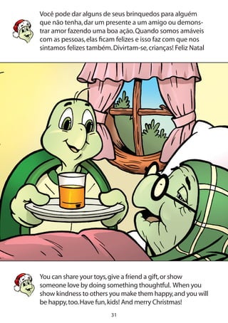 31
Você pode dar alguns de seus brinquedos para alguém
que não tenha,dar um presente a um amigo ou demons-
trar amor fazendo uma boa ação.Quando somos amáveis
com as pessoas,elas ficam felizes e isso faz com que nos
sintamos felizes também.Divirtam-se,crianças! Feliz Natal
You can share your toys,give a friend a gift,or show
someone love by doing something thoughtful. When you
show kindness to others you make them happy,and you will
be happy,too.Have fun,kids! And merry Christmas!
 