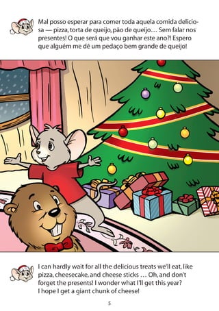 Mal posso esperar para comer toda aquela comida delicio-
sa — pizza,torta de queijo,pão de queijo… Sem falar nos
presentes! O que será que vou ganhar este ano?! Espero
que alguém me dê um pedaço bem grande de queijo!
I can hardly wait for all the delicious treats we’ll eat,like
pizza,cheesecake,and cheese sticks … Oh,and don’t
forget the presents! I wonder what I’ll get this year?
I hope I get a giant chunk of cheese!
 