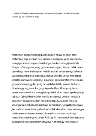 11 Jansen H.Sinamo, www.lrckesehatan.net/evenpenting/rakon/2010/Etos-Depkes,
Diakses tgl 15 September 2013
melainkan dengan kesungguhan, bukan hanya dengan otak
melainkan juga dengan hati sanubari. Bagi guru yang profesional
mengajar adalah bagian dari dirinya, bahkan mengajar adalah
dirinya.12 Sebagai seorang guru terutama guru Kristen tidak boleh
seenaknya memandang dan melaksanakan pekerjaannya sebagai
suatu hal yang biasa-biasa saja, hanya sekedar untuk mendapat
imbalan darinya, tetapi harus dipahami bahwa profesinya sebagai
guru adalah panggilan yang berasal dari Allah, karena itu harus
dipertanggung jawabkan juga kepada Allah. Guru yang benar-
benar memahami arti panggilannya tidak akan merasa pekerjannya
sebagai sebuah beban, dan melaksanakannya dengan terpaksa
sekalipun banyak masalah yang dihadapi. Guru akan merasa
senang jika melihat anak didiknya bertumbuh, sangat berbahagia
jika melihat anak didiknya berhasil kelak, dan akan merasa bangga
bahkan meneteskan air mata bila melihat mantan muridnya
menjadi orang berguna. ames R. Estep Jr, mengemukakan tentang
panggilan keguruan dalam karyanya A Theology for Christian
 