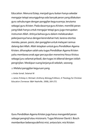 Education. Menurut Estep, menjadi guru bukan hanya sekedar
mengajar tetapi sesungguhnya ada banyak peran yang dilakukan
guru sehubungan dengan panggilan keguruannya, terutama
sebagai guru Kristen. Pada dasarnya guru Kristen, memiliki peran
yang tidak hanya untuk mengajar tetapi guru juga merupakan
instrumen Allah. Artinya bahwa guru dalam melaksanakan
pekerjaannya harus dengan kerendahan hati, karena otoritas
mereka, pesan, posisi, dan panggilan untuk melayani semua
datang dari Allah. Allah tetapkan untuk guru Pendidikan Agama
Kristen, diharapkan salah satu tugas Pendidikan Agama Kristen
yaitu membawa anak agar percaya dan menerima Yesus Kristus
sebagai juru selamat pribadi, dan tugas ini dikenal dengan istilah
penginjilan. Meskipun ruang kerjanya di sekolah, seorang
13 Melalui panggilan keguruan yang
12 Andar Ismail, Selamat M
13 James R.Estep Jr, Michael J.Anthony &Gregg R.Allison, A Theology for Christian
Education (Tennesse: B&H Nashville, 2008), 269-272.
Guru Pendidikan Agama Kristen juga harus mengambil peran
sebagai penginjil atau misionaris. Tugas Misioner David J. Bosch
memberikan beberapa definisi misi, antara lain; misi Kristen
 