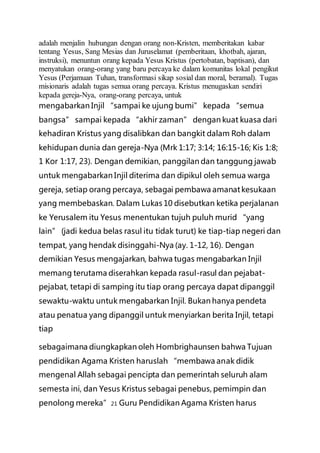 adalah menjalin hubungan dengan orang non-Kristen, memberitakan kabar
tentang Yesus, Sang Mesias dan Juruselamat (pemberitaan, khotbah, ajaran,
instruksi), menuntun orang kepada Yesus Kristus (pertobatan, baptisan), dan
menyatukan orang-orang yang baru percaya ke dalam komunitas lokal pengikut
Yesus (Perjamuan Tuhan, transformasi sikap sosial dan moral, beramal). Tugas
misionaris adalah tugas semua orang percaya. Kristus menugaskan sendiri
kepada gereja-Nya, orang-orang percaya, untuk
mengabarkan Injil “sampai ke ujung bumi” kepada “semua
bangsa” sampai kepada “akhir zaman” dengan kuat kuasa dari
kehadiran Kristus yang disalibkan dan bangkit dalam Roh dalam
kehidupan dunia dan gereja-Nya (Mrk 1:17; 3:14; 16:15-16; Kis 1:8;
1 Kor 1:17, 23). Dengan demikian, panggilan dan tanggung jawab
untuk mengabarkan Injil diterima dan dipikul oleh semua warga
gereja, setiap orang percaya, sebagai pembawa amanat kesukaan
yang membebaskan. Dalam Lukas 10 disebutkan ketika perjalanan
ke Yerusalem itu Yesus menentukan tujuh puluh murid “yang
lain” (jadi kedua belas rasul itu tidak turut) ke tiap-tiap negeri dan
tempat, yang hendak disinggahi-Nya (ay. 1-12, 16). Dengan
demikian Yesus mengajarkan, bahwa tugas mengabarkan Injil
memang terutama diserahkan kepada rasul-rasul dan pejabat-
pejabat, tetapi di samping itu tiap orang percaya dapat dipanggil
sewaktu-waktu untuk mengabarkan Injil. Bukan hanya pendeta
atau penatua yang dipanggil untuk menyiarkan berita Injil, tetapi
tiap
sebagaimana diungkapkan oleh Hombrighaunsen bahwa Tujuan
pendidikan Agama Kristen haruslah “membawa anak didik
mengenal Allah sebagai pencipta dan pemerintah seluruh alam
semesta ini, dan Yesus Kristus sebagai penebus, pemimpin dan
penolong mereka”21 Guru Pendidikan Agama Kristen harus
 