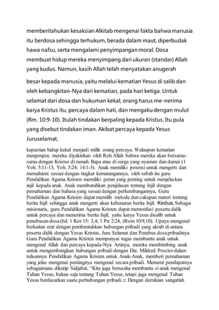 memberitahukan kesaksian Alkitab mengenai fakta bahwa manusia
itu berdosa sehingga terhukum, berada dalam maut, diperbudak
hawa nafsu, serta mengalami penyimpangan moral. Dosa
membuat hidup mereka menyimpang dari ukuran (standar) Allah
yang kudus. Namun, kasih Allah telah menyatakan anugerah
besar kepada manusia, yaitu melalui kematian Yesus di salib dan
oleh kebangkitan-Nya dari kematian, pada hari ketiga. Untuk
selamat dari dosa dan hukuman kekal, orang harus me-nerima
karya Kristus itu, percaya dalam hati, dan mengaku dengan mulut
(Rm. 10:9-10). Itulah tindakan berpaling kepada Kristus. Itu pula
yang disebut tindakan iman. Akibat percaya kepada Yesus
Juruselamat,
kepastian hidup kekal menjadi milik orang percaya. Walaupun kematian
menjemput, mereka diyakinkan oleh Roh Allah bahwa mereka akan bersama-
sama dengan Kristus di rumah Bapa atau di surga yang nyaman dan damai (1
Yoh. 5:11-13, Yoh. 5:24; 14:1-3). Anak memiliki potensi untuk mengerti dan
memahami sesuai dengan tingkat kematangannya, oleh sebab itu guru
Pendidikan Agama Kristen memiliki peran yang penting untuk menjelaskan
injil kepada anak. Anak membutuhkan penjelasan tentang Injil dengan
pemahaman dan bahasa yang sesuai dengan perkembangannya, Guru
Pendidikan Agama Kristen dapat memilih metode dan cakupan materi tentang
berita Injil sehingga anak mengerti akan kebenaran berita Injil. Kedua, Sebagai
misionaris, guru Pendidikan Agama Kristen dapat memotifasi peserta didik
untuk percaya dan menerima berita Injil, yaitu karya Yesus disalib untuk
penebusan dosa(bd. 1 Kor 15: 3,4; 1 Ptr 2:24, (Rom 10:9,10). Upaya mengenal
berkaitan erat dengan pembentukkan hubungan pribadi yang akrab di antara
peserta didik dengan Yesus Kristus, Juru Selamat dan Penebus dosapribadinya.
Guru Pendidikan Agama Kristen mempunyai tugas membantu anak untuk
mengenal Allah dan percaya kepada-Nya. Artinya, mereka membimbing anak
untuk mengembangkan hubungan pribadi dengan Dia. Mildred Proctordalam
tulisannya Pendidikan Agama Kristen untuk Anak-Anak, memberi pemahaman
yang jelas mengenai pentingnya mengenal secara pribadi. Menurut pendapatnya
sebagaimana dikutip Sidjabat, “Kita juga berusaha membantu si anak mengenal
Tuhan Yesus, bukan saja tentang Tuhan Yesus, tetapi juga mengenal Tuhan
Yesus berdasarkan suatu perhubungan pribadi.22 Dengan demikian sangatlah
 