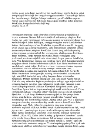penting peran guru dalam memotivasi dan membimbing peserta didiknya untuk
mempercayai berita Injil dan sungguh-sungguh menerima Yesus sebagai Tuhan
dan Juruselamatnya. Ketiga , Sebagai misionaris, guru Pendidikan Agama
Kristen dapat menyaksikan kebenaran kepada para muridnya dalam pimpinan
Roh Kudus. Pengetahuan berita Injil bagi
22Sidjabat, Op.Cit, 93.
seorang guru memang sangat diperlukan dalam pelayanan penginjillannya
kepada anak-anak. Namun, hal tersebut tidaklah cukup tanpa pimpinan Roh
Kudus. Les Carter menegaskan bahwa orang percaya harus mempersilakan Roh
Kudus bekerja di dalam kehidupan, sehingga orang lain merasakan kehadiran
Kristus di dalam dirinya.23Guru Pendidikan Agama Kristen memiliki tanggung
jawab khusus juga dalam pelayanannya, yaitu menyaksikan kebenaran kepada
para muridnya dalam pimpinan RohKudus. Syarat yang jauh lebih penting
untuk pelayanan pekabaran Injil dari seorang guru, adalah peranan Roh Kudus
dalam hidupnya. Tanpa peranan Roh Kudus, maka seorang guru yang
profesional pun akan menjadi lemah. Akan tetapi, dengan peranan Roh Kudus,
guru PAK dapat menjadi mampu, dan membuat murid lebih bersedia menerima
pengajaran firman Tuhan dan kebenaran Alkitab. Roh Kudus membantu anak
membuka diri untuk belajar. Roh itu 23Les Carter, Pembentukan Karakter: Bagaimana
Mencerminkan Sifat-Sifat Kristus? (Bandung: Lembaga Literatur Baptis, 1998), 22.
memampukan peserta didik memahami kebenaran rohani (bd 1 Kor 2:14).
Tidak semata-mata karena guru jika seorang siswa menerima dan meyakini
Injil, tetapi RohKudus-lah yang paling berperan dalam keberhasilan
penginjilan. Dengan demikian diharapkan Guru Pendidikan Agama Kristen
tidak ada yang melakukan kegiatan pembelajaran sebagai tugas saja dan bukan
sebagai pelayanan jiwa-jiwa yang seharusnya memberikan makanan rohani
secara cukup kepada anak didiknya. Keempat, Sebagai misionaris, guru
Pendidikan Agama Kristen dapat mendampingi murid untuk bertumbuh. Peran
seorang guru sebagai "orang tua kedua" bagi para siswa di sekolah sangatlah
diperlukan. Ia tidak hanya berkesempatan mengajarkan ilmu pengetahuan
kepada anak didiknya, tetapi juga menjadi konselor atau "sahabat" yang
mendampingi dan membimbing mereka. Apalagi untuk guru PAK ia juga harus
mampu medampingi dan membimbing mereka menurut iman Kristen dalam
pengenalan akan Allah. Dalam kesempatannya yang guru sebagai
misionaris bagi anak didiknya, ia tidak hanya sekedar memberitakan Injil, tetapi
juga memberi pendampingan kepada mereka dalam pengenalan akan Allah
dalam bentuk transformasi kehidupan secara holistik, termasuk pembaruan
spiritual (2 Kor 5:17). Dalam buku "Raising Up Spiritual Champions", peneliti
serta penulis George Barna menunjukkan bahwa hampir semua kepercayaan
permanen orang dewasa ditentukan saat mereka berusia 13 tahun! Tugas kita
untuk membantu anak-anak mengenal Yesus dan prinsip-prinsip-Nya sejak usia
muda sangat vital bagi sistem kepercayaan rohani mereka di masa depan. Anak-
 