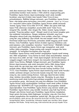 anak akan memercayai firman Allah ketika firman itu membantu dalam
pembentukan karakter muda mereka.24 Oleh sebab itu sangat penting guru
Pendidikan Agama Kristen dapat mendampingi murid untuk memiliki
keyakinan yang kuat di dalam iman kepada Tuhan Yesus di masa
pertumbuhannya. Kelima, Sebagai misionaris, guru Pendidikan Agama Kristen
harus 24http://pepak.sabda.org/mengapa_memuridkan_anakanak. Diakses tgl. 20 Januari
2014. menyadari bahwa tujuan Pendidikan Agama Kristen adalah memenuhi
Amanat Agung Tuhan Yesus (Mat 28:19-20). Dilihat dari ajaran kitab Injil,
tujuan PAK seharusnya menjadikan peserta didik murid Tuhan Yesus,
mengenal Dia, memiliki relasi dengan Dia. Dalam Amanat Agung terdapat
perintah “Pergi dan jadikan murid”. Menjadi murid di sini berarti mengikut guru
dan melakukan kehendaknya. Dengan melakukan kehendak sang Guru,
diharapkan adanya buah yang ditunjukkan lewat perilaku sehari-hari, sehingga
orang lain yang melihatnya akan tertarik dan mau menjadi murid Yesus.
Pertobatan adalah karya Roh Kudus, pemuridan adalah tanggung jawab murid
Kristus. Guru Pendidikan Agama Kristen di dalam tugasnya hendaknya setia
pada tujuannya yaitu menjadikan murudnya “murid Kristus”. Keenam, Sebagai
misionaris guru Pendidikan Agama Kristen agar mengajarkan anak untuk
terlibat dalam penginjilan. Sangat penting anak mengerti mengapa kita harus
menginjili. Ini merupakan kesempatan emas bagi guru
Pendidikan Agama Kristen untuk kembali mengingatkan kepada murid tentang
misi Allah mengirimkan Yesus Kristus ke dunia untuk menyelamatkan manusia
dari kuasa dosa, inilah arti Injil. Untuk dapat menginjili dan bersaksi dengan
sungguh-sungguh murid harus mengerti dan menyadari akan keselamatannya di
dalam Yesus Kristus, Ketujuh, Sebagai misionaris guru Pendidikan Agama
Kristen dapat menuntun anak untuk menyadari bahwa Allah datang bukan
hanya untuk dia saja tetapi juga untuk anak-anak yang lain. Ada banyak
perintah dalam Alkitab bahwa kita harus bersaksi tentang kasihNya (Yoh
15:27). Guru Pendidikan Agama Kristen dapat mendorong murid untuk bersaksi
melalui perkataan (dengan cara bercerita kepada orang lain baik itu teman,
orang tua, atau saudara tentang Kristus). Anak juga dapat bersaksi melalui
sikap, tindakan dan perilaku kepada orang lain. Disamping itu guru dapat
mendorong murid untuk berdoa bagi pekerjaan penginjilan dan mengunjungi
pos perintisan gereja. Ada banyak cara yang bisa dilakukan Guru Pendidikan
Agama Kristen untuk membangkitkan kerinduan murid untuk terlibat di dalam
pekabaran Injil. KESIMPULAN Tugas pendidikan dan penginjilan tidaklah
dapat dipisahkan. Guru Pendidikan Agama Kristen yang misioner adalah guru
Pendidikan Agama Kristen yang memiliki kesaksian yang baik bagi Kristus.
Menjadi saksi Kristus berarti guru Pendidikan Agama Kristen menjalankan
fungsi garam dan terang dalam lingkungan komunitas yang ada. Guru harus
mampu mengabarkan dan menjelaskan apakah Injil. Dia juga perlu memotivasi
peserta didiknya untuk percaya dan menerima berita Injil tersebut. Guru pun
memperhatikan bahwa menyaksikan kebenaran kepada para muridnya harus dengan
pimpinan Roh Kudus. Setiap murid yang telah menerima dan percaya kepada Yesus
 