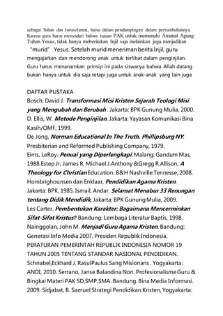 sebagai Tuhan dan Juruselamat, harus dalam pendampingan dalam pertumbuhannya.
Karena guru harus menyadari bahwa tujuan PAK untuk memenuhi Amanat Agung
Tuhan Yesus, tidak hanya meberitakan Injil saja melainkan juga menjadikan
“murid” Yesus. Setelah murid meneriman berita Injil, guru
mengajarkan dan mendorong anak untuk terlibat dalam penginjilan.
Guru harus menanamkan prinsip ini pada siswanya bahwa Allah datang
bukan hanya untuk dia saja tetapi juga untuk anak-anak yang lain juga
DAFTAR PUSTAKA
Bosch, David J. Transformasi Misi Kristen Sejarah Teologi Misi
yang Mengubah dan Berubah . Jakarta: BPK Gunung Mulia, 2000.
D. Ellis, W. Metode Penginjilan. Jakarta: Yayasan Komunikasi Bina
Kasih/OMF, 1999.
De Jong, Norman Educational In The Truth. Phillipsburg NY:
Presbiterian and Reformed Publishing Company, 1979.
Eims, LeRoy. Penuai yang Diperlengkapi. Malang: Gandum Mas,
1988.Estep Jr, James R. Michael J.Anthony &Gregg R.Allison, A
Theology for Christian Education. B&H Nashville:Tennesse, 2008.
Hombrighounsen dan Enklaar, Pendidikan Agama Kristen.
Jakarta: BPK, 1985. Ismail, Andar. Selamat Menabur 33 Renungan
tentang Didik Mendidik, Jakarta: BPK GunungMulia, 2009.
Les Carter, Pembentukan Karakter: Bagaimana Mencerminkan
Sifat-Sifat Kristus? Bandung: Lembaga Literatur Baptis, 1998.
Nainggolan, John M. Menjadi Guru Agama Kristen. Bandung:
Generasi Info Media 2007. Presiden Republik Indonesia,
PERATURAN PEMERINTAH REPUBLIK INDONESIA NOMOR 19
TAHUN 2005 TENTANG STANDAR NASIONAL PENDIDIKAN.
Schnabel,Eckhard J. RasulPaulus Sang Misionaris . Yogyakarta:
ANDI, 2010. Serrano, Janse Balandina Non. Profesionalisme Guru &
Bingkai Materi PAK SD,SMP,SMA. Bandung. Bina Media Informasi.
2009. Sidjabat, B. Samuel Strategi Pendidikan Kristen, Yogyakarta:
 