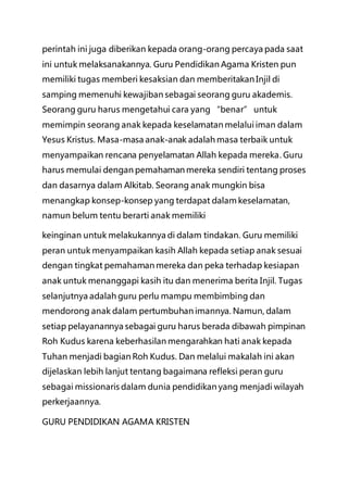 perintah ini juga diberikan kepada orang-orang percaya pada saat
ini untuk melaksanakannya. Guru Pendidikan Agama Kristen pun
memiliki tugas memberi kesaksian dan memberitakan Injil di
samping memenuhi kewajiban sebagai seorang guru akademis.
Seorang guru harus mengetahui cara yang “benar” untuk
memimpin seorang anak kepada keselamatan melalui iman dalam
Yesus Kristus. Masa-masa anak-anak adalah masa terbaik untuk
menyampaikan rencana penyelamatan Allah kepada mereka. Guru
harus memulai dengan pemahaman mereka sendiri tentang proses
dan dasarnya dalam Alkitab. Seorang anak mungkin bisa
menangkap konsep-konsep yang terdapat dalam keselamatan,
namun belum tentu berarti anak memiliki
keinginan untuk melakukannya di dalam tindakan. Guru memiliki
peran untuk menyampaikan kasih Allah kepada setiap anak sesuai
dengan tingkat pemahaman mereka dan peka terhadap kesiapan
anak untuk menanggapi kasih itu dan menerima berita Injil. Tugas
selanjutnya adalah guru perlu mampu membimbing dan
mendorong anak dalam pertumbuhan imannya. Namun, dalam
setiap pelayanannya sebagai guru harus berada dibawah pimpinan
Roh Kudus karena keberhasilan mengarahkan hati anak kepada
Tuhan menjadi bagian Roh Kudus. Dan melalui makalah ini akan
dijelaskan lebih lanjut tentang bagaimana refleksi peran guru
sebagai missionaris dalam dunia pendidikan yang menjadi wilayah
perkerjaannya.
GURU PENDIDIKAN AGAMA KRISTEN
 