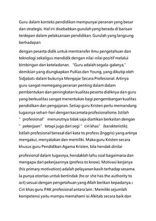 Guru dalam konteks pendidikan mempunyai peranan yang besar
dan strategis. Hal ini disebabkan gurulah yang berada di barisan
terdepan dalam pelaksanaan pendidikan. Gurulah yang langsung
berhadapan
dengan peserta didik untuk mentransfer ilmu pengetahuan dan
teknologi sekaligus mendidik dengan nilai-nilai positif melalui
bimbingan dan keteladanan. “Guru adalah segala-galanya,”
demikian yang diungkapkan Pullias dan Young, yang dikutip oleh
Sidjabat2 dalam bukunya Mengajar Secara Profesional. Artinya
guru sangat memegang peranan penting dalam dalam
pembentukan dan peningkatan kualitas peserta didiknya dan guru
yang berkualitas sangat menentukan bagi pengembangan kualitas
pendidikan dan pengajaran. Setiap guru Kristen perlu memandang
tugasnya sehari-hari dengan kacamata profesionalisme. Istilah
”profesional” menurutnya tidak saja diartikan berkaitan dengan
”pekerjaan” tetapi juga dari segi ”ciri khas” (karakteristik).
Istilah profesional berasal dari kata to profess (Inggris) yang artinya
mengakui, menyatakan dan memiliki. Maka guru Kristen secara
khusus guru Pendidikan Agama Kristen, bila hendak dinilai
profesional dalam tugasnya, hendaklah tahu soal bagaimana dan
mengapa dari pekerjaannya (profess to know). Motivasi kerjanya
(his primary motivation) adalah pelayanan kasih terhadap sesama.
Ia punya otoritas untuk bertindak (he or she has the authority to
act) sesuai dengan pengetahuan yang Allah berikan kepadanya.3
Ciri khas guru PAK profesional antara lain : Memiliki sejumlah
kompetensi yaitu mampu memahami isi Alkitab secara baik dan
 