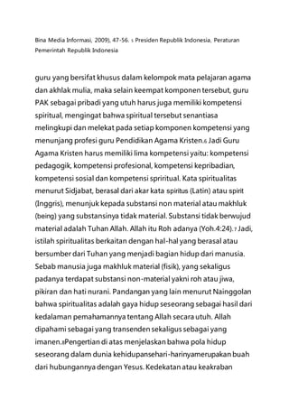 Bina Media Informasi, 2009), 47-56. 5 Presiden Republik Indonesia, Peraturan
Pemerintah Republik Indonesia
guru yang bersifat khusus dalam kelompok mata pelajaran agama
dan akhlak mulia, maka selain keempat komponen tersebut, guru
PAK sebagai pribadi yang utuh harus juga memiliki kompetensi
spiritual, mengingat bahwa spiritual tersebut senantiasa
melingkupi dan melekat pada setiap komponen kompetensi yang
menunjang profesi guru Pendidikan Agama Kristen.6 Jadi Guru
Agama Kristen harus memiliki lima kompetensi yaitu: kompetensi
pedagogik, kompetensi profesional, kompetensi kepribadian,
kompetensi sosial dan kompetensi spriritual. Kata spiritualitas
menurut Sidjabat, berasal dari akar kata spiritus (Latin) atau spirit
(Inggris), menunjuk kepada substansi non material atau makhluk
(being) yang substansinya tidak material. Substansi tidak berwujud
material adalah Tuhan Allah. Allah itu Roh adanya (Yoh.4:24).7 Jadi,
istilah spiritualitas berkaitan dengan hal-hal yang berasal atau
bersumber dari Tuhan yang menjadi bagian hidup dari manusia.
Sebab manusia juga makhluk material (fisik), yang sekaligus
padanya terdapat substansi non-material yakni roh atau jiwa,
pikiran dan hati nurani. Pandangan yang lain menurut Nainggolan
bahwa spiritualitas adalah gaya hidup seseorang sebagai hasil dari
kedalaman pemahamannya tentang Allah secara utuh. Allah
dipahami sebagai yang transenden sekaligus sebagai yang
imanen.8Pengertian di atas menjelaskan bahwa pola hidup
seseorang dalam dunia kehidupansehari-harinyamerupakan buah
dari hubungannya dengan Yesus. Kedekatan atau keakraban
 