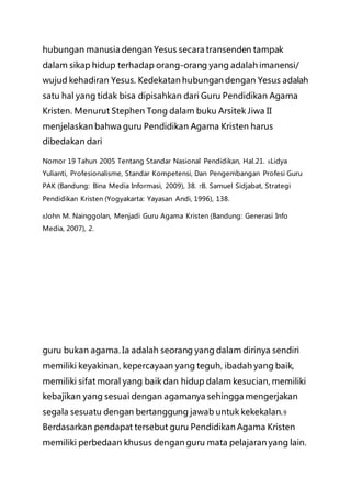 hubungan manusia dengan Yesus secara transenden tampak
dalam sikap hidup terhadap orang-orang yang adalah imanensi/
wujud kehadiran Yesus. Kedekatan hubungan dengan Yesus adalah
satu hal yang tidak bisa dipisahkan dari Guru Pendidikan Agama
Kristen. Menurut Stephen Tong dalam buku Arsitek Jiwa II
menjelaskan bahwa guru Pendidikan Agama Kristen harus
dibedakan dari
Nomor 19 Tahun 2005 Tentang Standar Nasional Pendidikan, Hal.21. 6Lidya
Yulianti, Profesionalisme, Standar Kompetensi, Dan Pengembangan Profesi Guru
PAK (Bandung: Bina Media Informasi, 2009), 38. 7B. Samuel Sidjabat, Strategi
Pendidikan Kristen (Yogyakarta: Yayasan Andi, 1996), 138.
8John M. Nainggolan, Menjadi Guru Agama Kristen (Bandung: Generasi Info
Media, 2007), 2.
guru bukan agama. Ia adalah seorang yang dalam dirinya sendiri
memiliki keyakinan, kepercayaan yang teguh, ibadah yang baik,
memiliki sifat moral yang baik dan hidup dalam kesucian, memiliki
kebajikan yang sesuai dengan agamanya sehingga mengerjakan
segala sesuatu dengan bertanggung jawab untuk kekekalan.9
Berdasarkan pendapat tersebut guru Pendidikan Agama Kristen
memiliki perbedaan khusus dengan guru mata pelajaran yang lain.
 